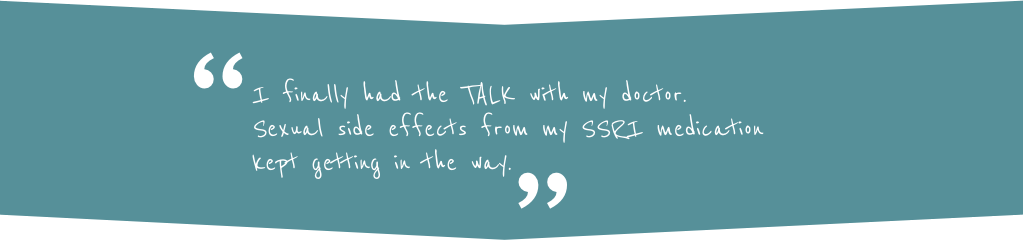 Quote: "I finally had the TALK with my doctor. Sexual side effects from my SSRI medication kept getting in the way."