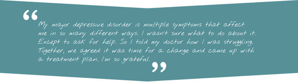 Quote: "My major depressive disorder is multiple symptoms that affect me in so many different ways. I wasn't sure what to do about it. Except to ask for help. So I told my doctor how I was struggling. Together, we agreed it was time for a change and came up with a treatment plan. I'm so grateful."